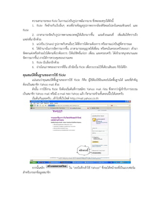 ความสามารถของ flickr ในการแบ่งปันรูปภาพมีมากมาย ซึ่งพอจะสรุปได้ดังนี้
         1. flickr ก็คล้ายกับเว็บอื่นๆ ตรงที่ถ่ายข้อมูลรูปภาพจากกล้องดิจิตอลไปลงในคอมพิวเตอร์ และ
flickr
         2. เราสามารถจัดเก็บรูปภาพตามหมวดหมู่ให้เลือกมากขึ้น แถมด้วยแผนที่ เพิ่มเติมให้ทราบถึง
แหล่งที่มาอีกด้วย
         3. แบ่งปัน (Share) รูปภาพกับคนอื่นๆ ได้สั่งการได้ตามต้องการ หรืออาจแบ่งปันสู่ที่สาธารณะ
         4. ให้อานาจในการจัดการมากขึ้น เราสามารถอนุญาตให้เพื่อน หรือคนในครอบครัวของเรา เข้ามา
จัดตกแต่งหรือทาอะไรได้ตามที่เราต้องการ (ให้อภิสิทธิ์แก่เรา เพื่อน และครอบครัว ได้เข้ามาสนุกสนานและ
จัดการมากขึ้น) ภายใต้การควบคุมของเรานะคะ
         5. flickr มีบล็อกอีกด้วย
         6. ถ่ายโอนภาพของเราจากที่อื่น เข้าอัลบั้ม flickr เพื่อรวบรวมไว้ที่เดียวเสียเลย ก็ยังได้อีก
คุณสมบัติพื้นฐานของการใช้ flickr
        แน่นอนว่าคุณสมบัติพื้นฐานของการใช้ flickr ก็คือ ผู้ใช้ต้องใช้อินเทอร์เน็ตพื้นฐานได้ และที่สาคัญ
ต้องเป็นสมาชิก Yahoo mail ด้วย
        ดังนั้น การใช้งาน flickr จึงต้องเริ่มต้นที่การสมัคร Yahoo mail ก่อน ซึ่งหากว่าผู้เข้ารับการอบรม
เป็นสมาชิก Yahoo mail หรือมี e-mail ของ Yahoo แล้ว ก็สามารถข้ามขั้นตอนนี้ไปได้เลยครับ
        เริ่มต้นกันเลยครับ...เข้าไปที่เว็บไซต์ http://mail.yahoo.co.th




       จากนั้นคลิก                       ใน “ลงบันทึกเข้าใช้ Yahoo!” ซึ่งจะได้หน้าจอที่เป็นแบบฟอร์ม
สาหรับกรอกข้อมูลสมาชิก
 