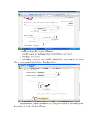 จากนั้นให้กรอกข้อมูลลงไปในช่องเหล่านั้นให้สมบูรณ์
        1 กรอกชื่อ นามสกุล เพศ วันเดือนปีเกิด ปีเกิดให้กรอกเป็นปี ค.ศ. และประเทศ
        2 กรอกชื่อผู้ใช้ (Username)
        3 กรอกรหัสผ่าน (Password) ควรเป็นรหัสที่จาง่ายสาหรับเจ้าของ e-mail แต่คนอื่นน่าจะคาดเดา
ได้อยาก จากนั้นกรอกซ้าอีกครั้งหนึ่งในช่อง “พิมพ์รหัสผ่านอีกครั้ง”




        ในกรณีที่ลืมรหัสผ่าน ให้ตั้งคาถามและคาตอบเอาไว้สาหรับการยืนยันรหัสผ่าน คาถามนั้นควรจะเป็น
คาถามที่ท่านรู้เป็นอย่างดี แต่คนอื่นน่าจะไม่ทราบ
 