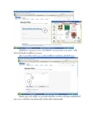 เมื่อได้หน้าจอ “Upload to Flickr” แล้ว ให้คลิกที่ “Choose photos and videos” จะขึ้น
หน้าต่างสาหรับเลือกภาพที่ต้องการ Upload
        เลือก Folder ที่เก็บภาพไว้ (Look in) เลือกภาพที่ต้องการจะอับโหลด แล้วคลิกที่ Open




      เมื่อคลิก Open แล้ว จะมีชื่อ File รูปภาพที่เราเลือกขึ้นมา หากต้องการอับโหลดภาพเพิ่มให้คลิกที่
Add more จากนั้นเลือกภาพตามขั้นตอนเดิม ก็จะได้ภาพที่เราจะอับโหลดเพิ่ม
 
