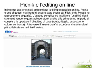 Picnik e l'editing on line In internet esistono molti ambienti per l'editing fotografico on line. Picnik è uno di questi, ma il fatto di essere stato scelto da  Flickr e da Picasa ne fa presumere la qualità. L'aspetto semplice ed intuitivo e l'usabilità degli strumenti rendono qualsiasi operatore, anche alle prime armi, in grado di compiere le operazioni di editing di base (ruota, ritaglia, esposizione, colore, contrasta).  Attraverso il “menù crea” si accede anche a funzioni  più sofisticate come i livelli colore. 