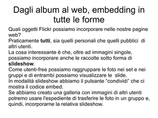 Dagli album al web, embedding in tutte le forme Quali oggetti Flickr possiamo incorporare nelle nostre pagine web?  Praticamente  tutti , sia quelli personali che quelli pubblici  di altri utenti.  La cosa interessante è che, oltre ad immagini singole, possiamo incorporare anche le raccolte sotto forma di  slideshow . Come utenti-free possiamo raggruppare le foto nei set e nei gruppi e di entrambi possiamo visualizzare le  slide.  In modalità slideshow abbiamo il pulsante “condividi” che ci mostra il codice embed. Se abbiamo creato una galleria con immagini di altri utenti potremo usare l'espediente di trasferire le foto in un gruppo e, quindi, incorporarne la relativa slideshow. 