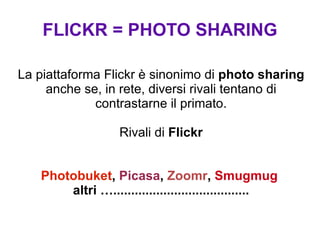 FLICKR = PHOTO SHARING La piattaforma Flickr è sinonimo di  photo sharing  anche se, in rete, diversi rivali tentano di contrastarne il primato. Rivali di  Flickr Photobuket ,  Picasa ,  Zoomr ,  Smugmug   altri …...................................... 