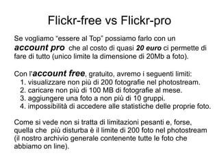Flickr-free vs Flickr-pro Se vogliamo “essere al Top” possiamo farlo con un  account pro   che al costo di quasi  20 euro  ci permette di fare di tutto (unico limite la dimensione di 20Mb a foto). Con l' account free , gratuito, avremo i seguenti limiti:   1. visualizzare non più di 200 fotografie nel photostream.   2. caricare non più di 100 MB di fotografie al mese.   3. aggiungere una foto a non più di 10 gruppi.   4. impossibilità di accedere alle statistiche delle proprie foto. Come si vede non si tratta di limitazioni pesanti e, forse, quella che  più disturba è il limite di 200 foto nel photostream (il nostro archivio generale contenente tutte le foto che abbiamo on line).  