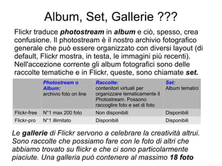 Album, Set, Gallerie ??? Flickr traduce  photostream  in  album  e ciò, spesso, crea confusione. Il photostream è il nostro archivio fotografico generale che può essere organizzato con diversi layout (di default, Flickr mostra, in testa, le immagini più recenti). Nell'accezione corrente gli album fotografici sono delle raccolte tematiche e in Flickr, queste, sono chiamate  set. Photostream o Album:  archivio foto on line Raccolte: contenitori virtuali per organizzare tematicamente il Photostream. Possono  raccoglire foto e set di foto Set: Album tematici Flickr-free N°1 max 200 foto Non disponibili Disponibili Flickr-pro N°1 illimitato Disponibili Disponibili Le  gallerie  di Flickr   servono a celebrare la creatività altrui. Sono raccolte che possiamo fare con le foto di altri che abbiamo trovato su flickr e che ci sono particolarmente piaciute. Una galleria può contenere al massimo  18 foto  
