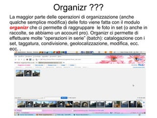 Organizr ??? La maggior parte delle operazioni di organizzazione (anche qualche semplice modifica) delle foto viene fatta con il modulo  organizr  che ci permette di raggruppare  le foto in set (o anche in raccolte, se abbiamo un account pro). Organizr ci permette di effettuare molte “operazioni in serie” (batch): catalogazione con i set, taggatura, condivisione, geolocalizzazione, modifica, ecc. ecc. . 