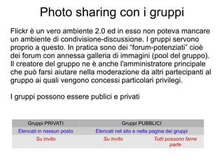 Photo sharing con i gruppi Flickr è un vero ambiente 2.0 ed in esso non poteva mancare un ambiente di condivisione-discussione. I gruppi servono proprio a questo. In pratica sono dei “forum-potenziati” cioè dei forum con annessa galleria di immagini (pool del gruppo). Il creatore del gruppo ne è anche l'amministratore principale che può farsi aiutare nella moderazione da altri partecipanti al gruppo ai quali vengono concessi particolari privilegi. I gruppi possono essere publici e privati Gruppi PRIVATI Gruppi PUBBLICI Elencati in nessun posto Elencati nel sito e nella pagina dei gruppi Su invito Su invito Tutti possono farne parte 