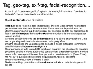 Tag, geo-tag, exif-tag, facial-recognition... .  Accanto al “contenuto grafico” spesso le immagini hanno un “contenuto testuale” che ne descrive le caratteristiche.  Questi  metadati  sono di vari tipi. I  dati Exif  sono l'insieme delle impostazioni che una videocamera ha utilizzato per scattare una foto; tutte le fotocamere li inseriscono e le piattaforme ne utilizzano alcuni come tag. Flickr utilizza, per esempio, la data per classificare le foto in  archivi temporali  ( home  tu  archivi  e troviamo le foto catalogate per data di scatto) Gli utenti possono inserire  tag semantici  (fino a 75 parole chiave per foto), ma anche  geo-tag  collocando le foto su una carta geografica.  Un'altra possibilità che va abbastanza di moda è quella di taggare le immagini con riferimento alla  persona raffigurata .  Flickr permette di farlo in modalità batch con Organizr, ma attualmente non dà la possibilità di farlo in modo automatico con algoritmi di facial recognition. Fino ad un anno fa ciò era possibile con il supporto di un servizio esterno (Polar Rose), ma nel 2010 questa società è stata acquistata da Apple e, speriamo temporaneamente, Flickr è rimasta a piedi.   Ovviamente i tag  permettono di fare  ricerche mirate  su tutte le foto presenti sul sito 