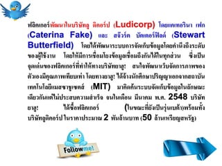 ฟลิคเกอร์ พฒนาในบริษัทลู ดิคอร์ ป (Ludicorp) โดยแคเทอรินา เฟก
             ั
(Caterina Fake) และ สจ๊ วร์ ต บัตเตอร์ ฟิลด์ (Stewart
Butterfield) โดยได้ พฒนาระบบการจัดเก็บข้ อมูลโดยคานึงถึงระดับ
                                   ั
ของผู้ใช้ งาน โดยให้ มการเชื่อมโยงข้ อมูลเชื่อมถึงกันได้ ในทุกส่ วน ซึ่งเป็ น
                             ี
จุดเด่ นของฟลิคเกอร์ ททาให้ ทางบริษัทยาฮู! สนใจพัฒนาเว็บจัดการภาพของ
                          ี่
ตัวเองมีคุณภาพเทียบเท่ า โดยทางยาฮู! ได้ จ้างนักศึกษาปริญญาเอกจากสถาบัน
เทคโนโลยีแมสซาชู เซตส์ (MIT) มาคิดค้ นระบบจัดเก็บข้ อมูลในลักษณะ
เดียวกันแต่ ไม่ ประสบความสาเร็จ จนในเดือน มีนาคม พ.ศ. 2548 บริษัท
ยาฮู!            ได้ ซื้อฟลิคเกอร์        (ในขณะทียงเป็ นรุ่ นเบต้ า)พร้ อมทั้ง
                                                    ่ั
บริษัทลูดคอร์ ป ในราคาประมาณ 2 พันล้านบาท (50 ล้านเหรียญสหรัฐ)
           ิ
 
