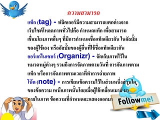 ความสามารถ
แท็ก (tag) - ฟลิคเกอร์ มีความสามารถแตกต่ างจาก
เว็บไซต์ โหลดภาพทัวไปคือ กาหนดแท็ก เพือสามารถ
                     ่                          ่
เชื่อมโยงภาพอืนๆ ที่มีการกาหนดชื่อแท็กเดียวกัน ในอัลบั้ม
                ่
ของผู้ใช้ เอง หรืออัลบั้มของผู้อนทีใช้ ชื่อแท็กเดียวกัน
                                ื่ ่
ออร์ แกไนเซอร์ (Organizr) - จัดเก็บภาพไว้ ใน
หมวดหมู่ต่างๆ รวมถึงการจัดภาพตามวันที่ การจัดภาพตาม
แท็ก หรือการจัดภาพตามเวลาที่ทาการถ่ ายภาพ
โน้ ต (note) - การเขียนข้ อความไว้ ในส่ วนหนึ่งส่ วนใด
ของข้ อความ เหนือภาพนั้นโดยเมื่อผู้ใช้ เคลือนเมาส์ มา
                                              ่
ภายในภาพ ข้ อความที่กาหนดจะแสดงออกมา
 