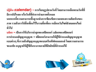 ปฏิทน (calendar) - การเรียกดูรูปตามวันที่ โดยสามารถเลือกตามวันทีที่
     ิ                                                                   ่
มีการอัปโหลด หรือวันที่ที่ทาการถ่ ายภาพทั้งหมด
นอกจากนีความสามารถพืนฐานเช่ นการเขียนข้ อความแสดงความคิดเห็นของ
          ้                 ้
ภาพ รวมถึงการใส่ ชื่อเพือนไว้ ในรายชื่อเพือน เหมือนเว็บไซต์ สังคมออนไลน์
                          ่               ่
ทัวไป
  ่
บล็อก - เป็ นการให้ บริการล่ าสุ ดของฟลิคเกอร์ บล็อกของฟลิคเกอร์
การกาหนดสั ญญาอนุญาต - ฟลิคเกอร์ สามารถให้ ผ้ ูใช้ กาหนดสั ญญาอนุญาต
แบบต่ างๆ ซึ่งรวมถึงสั ญญาอนุญาตแบบครีเอทีฟคอมมอนส์ โดยความสามารถ
ของแท็ก อนุญาตให้ ผ้ ูใช้ ค้นหาภาพภายใต้ ลขสิ ทธิ์ทกาหนดได้
                                            ิ      ี่
 