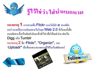หมายเหตุ 1 การสะกดชื่อ Flickr แบบไม่มีตว e ของฟลิค
                                       ั
เกอร์ กลายเป็ นความนิยมของเว็บในยุค Web 2.0 ที่เว็บจะตั้งชื่อ
แบบตัดสระทิ้งหรื อเติมตัวอักษรซ้ าเข้าไป เพื่อให้จดจาง่าย เช่นเว็บ
Digg หรื อ Tumblr
หมายเหตุ 2 ชื่อ "Flickr", "Organizr", และ
"Uploadr" เป็ นชื่อเฉพาะสะกดตามที่ใช้ในเว็บฟลิคเกอร์
 