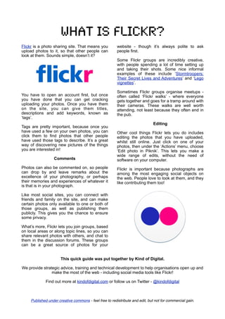 What is flickr?
Flickr is a photo sharing site. That means you           website - though it’s always polite to ask
upload photos to it, so that other people can            people first.
look at them. Sounds simple, doesn’t it?
                                                         Some Flickr groups are incredibly creative,
                                                         with people spending a lot of time setting up
                                                         and taking their shots. Some nice informal
                                                         examples of these include ‘Stormtroopers:
                                                         Their Secret Lives and Adventures’ and ‘Lego
                                                         vignettes’.

                                                         Sometimes Flickr groups organise meetups -
You have to open an account first, but once              often called ‘Flickr walks’ - where everyone
you have done that you can get cracking                  gets together and goes for a tramp around with
uploading your photos. Once you have them                their cameras. These walks are well worth
on the site, you can give them titles,                   attending, not least because they often end in
descriptions and add keywords, known as                  the pub.
‘tags’.
                                                                               Editing
Tags are pretty important, because once you
have used a few on your own photos, you can              Other cool things Flickr lets you do includes
click them to find photos that other people              editing the photos that you have uploaded,
have used those tags to describe. It’s a great           whilst still online. Just click on one of your
way of discovering new pictures of the things            photos, then under the ‘Actions’ menu, choose
you are interested in!                                   ‘Edit photo in Piknik’. This lets you make a
                                                         wide range of edits, without the need of
                   Comments                              software on your computer.
Photos can also be commented on, so people               Flickr is important because photographs are
can drop by and leave remarks about the                  among the most engaging social objects on
excellence of your photography, or perhaps               the web. People love to look at them, and they
their memories and experiences of whatever it            like contributing them too!
is that is in your photograph.

Like most social sites, you can connect with
friends and family on the site, and can make
certain photos only available to one or both of
those groups, as well as publishing them
publicly. This gives you the chance to ensure
some privacy.

What’s more, Flickr lets you join groups, based
on local areas or along topic lines, so you can
share relevant photos with others, and chat to
them in the discussion forums. These groups
can be a great source of photos for your


                       This quick guide was put together by Kind of Digital.

We provide strategic advice, training and technical development to help organisations open up and
                make the most of the web - including social media tools like Flickr!

              Find out more at kindofdigital.com or follow us on Twitter - @kindofdigital



     Published under creative commons - feel free to redistribute and edit, but not for commercial gain.
 