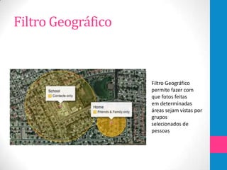 Filtro Geográfico



                    Filtro Geográfico
                    permite fazer com
                    que fotos feitas
                    em determinadas
                    áreas sejam vistas por
                    grupos
                    selecionados de
                    pessoas
 