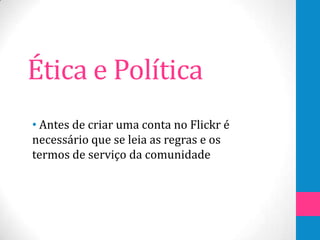 Ética e Política
• Antes de criar uma conta no Flickr é
necessário que se leia as regras e os
termos de serviço da comunidade
 