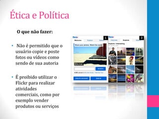Ética e Política
  O que não fazer:

• Não é permitido que o
  usuário copie e poste
  fotos ou vídeos como
  sendo de sua autoria

• É proibido utilizar o
  Flickr para realizar
  atividades
  comerciais, como por
  exemplo vender
  produtos ou serviços
 