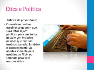 Ética e Política
  Política de privacidade:
• Os usuários podem
  escolher se querem que
  suas fotos sejam
  públicas, para que todos
  possam ver, inclusive
  pessoas que não são
  usuárias da rede. Também
  e possível mantê-las
  abertas somente para
  usuários do Flickr ou
  somente para você
  mesmo vê-las
 