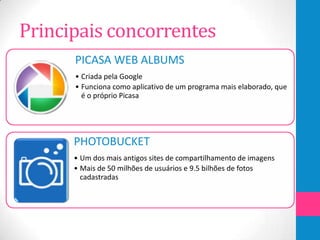 Principais concorrentes
      PICASA WEB ALBUMS
      • Criada pela Google
      • Funciona como aplicativo de um programa mais elaborado, que
        é o próprio Picasa




      PHOTOBUCKET
      • Um dos mais antigos sites de compartilhamento de imagens
      • Mais de 50 milhões de usuários e 9.5 bilhões de fotos
        cadastradas
 