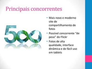Principais concorrentes
                • Mais novo e moderno
                  site de
                  compartilhamento de
                  fotos
                • Possível concorrente “de
                  peso” do Flickr
                • Fotos de alta
                  qualidade, interface
                  dinâmica e de fácil uso
                  em tablets
 