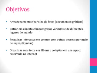 Objetivos
• Armazenamento e partilha de fotos (documentos gráficos)

• Entrar em contato com fotógrafos variados e de diferentes
  lugares do mundo

• Pesquisar interesses em comum com outras pessoas por meio
  de tags (etiquetas)

• Organizar suas fotos em álbuns e coleções em um espaço
  reservado na internet
 