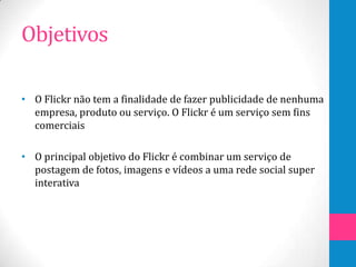 Objetivos

• O Flickr não tem a finalidade de fazer publicidade de nenhuma
  empresa, produto ou serviço. O Flickr é um serviço sem fins
  comerciais

• O principal objetivo do Flickr é combinar um serviço de
  postagem de fotos, imagens e vídeos a uma rede social super
  interativa
 
