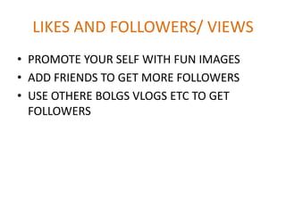 LIKES AND FOLLOWERS/ VIEWS
• PROMOTE YOUR SELF WITH FUN IMAGES
• ADD FRIENDS TO GET MORE FOLLOWERS
• USE OTHERE BOLGS VLOGS ETC TO GET
FOLLOWERS