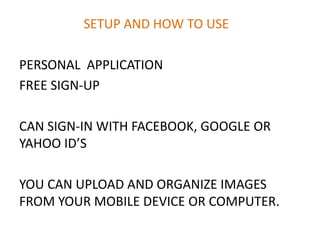 SETUP AND HOW TO USE
PERSONAL APPLICATION
FREE SIGN-UP
CAN SIGN-IN WITH FACEBOOK, GOOGLE OR
YAHOO ID’S
YOU CAN UPLOAD AND ORGANIZE IMAGES
FROM YOUR MOBILE DEVICE OR COMPUTER.
