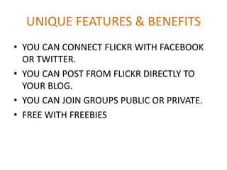 UNIQUE FEATURES & BENEFITS
• YOU CAN CONNECT FLICKR WITH FACEBOOK
OR TWITTER.
• YOU CAN POST FROM FLICKR DIRECTLY TO
YOUR BLOG.
• YOU CAN JOIN GROUPS PUBLIC OR PRIVATE.
• FREE WITH FREEBIES