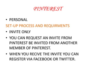 PINTEREST
• PERSONAL
SET-UP PROCESS AND REQUIRMENTS
• INVITE ONLY
• YOU CAN REQUEST AN INVITE FROM
PINTEREST BE INVITED FROM ANOTHER
MEMBER OF PINTEREST.
• WHEN YOU RECIVE THE INVITE YOU CAN
REGISTER VIA FACEBOOK OR TWITTER.