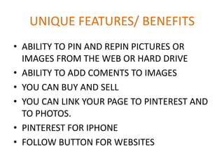 UNIQUE FEATURES/ BENEFITS
• ABILITY TO PIN AND REPIN PICTURES OR
IMAGES FROM THE WEB OR HARD DRIVE
• ABILITY TO ADD COMENTS TO IMAGES
• YOU CAN BUY AND SELL
• YOU CAN LINK YOUR PAGE TO PINTEREST AND
TO PHOTOS.
• PINTEREST FOR IPHONE
• FOLLOW BUTTON FOR WEBSITES