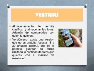 VENTAJAS
O Almacenamiento:       te permite
  clasificar y almacenar las fotos.
  Además de compartirlas con
  quien tú quieras.
O Versión pro: existe una versión
  que no es gratuita (cuesta 18 a
  20 anuales aprox.), que es la
  permite guardar de forma
  ilimitada la cantidad de fotos que
  quieras, con el máximo de
  resolución.
 