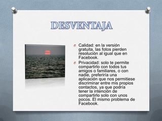 O Calidad: en la versión
  gratuita, las fotos pierden
  resolución al igual que en
  Facebook.
O Privacidad: solo te permite
  compartirlo con todos tus
  amigos o familiares, o con
  nadie, preferiría una
  aplicación que nos permitiese
  discriminar entre mis propios
  contactos, ya que podría
  tener la intención de
  compartirlo solo con unos
  pocos. El mismo problema de
  Facebook.
 