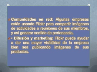 O Comunidades en red: Algunas empresas
  están usando Flickr para compartir imágenes
  de actividades o reuniones de sus miembros,
  y así generar sentido de pertenencia.
O • Difusión y marketing: Flickr puede ayudar
  a dar una mayor visibilidad de la empresa
  bien sea publicando imágenes de sus
  productos.
 