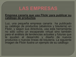 Empresa canaria que usa Flickr para publicar su
catálogo de productos
Luz, una pequeña empresa canaria ha publicado
su catálogo de productos (abalorios y bisutería) en
Flickr, y según sus directivos, usa esta herramienta
no sólo como un escaparate virtual sino también
para el análisis de tendencias actuales y futuras que
le ayuden al desarrollo y diseño de nuevos
productos o nuevas líneas de bisutería. La siguiente
imagen de Flickr ilustra un ejemplo de su catálogo
 
