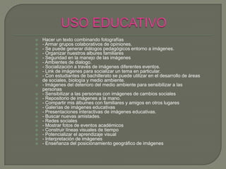    Hacer un texto combinando fotografías
   - Armar grupos colaborativos de opiniones.
   - Se puede generar diálogos pedagógicos entorno a imágenes.
   - Organizar nuestros albures familiares
   - Seguridad en la manejo de las imágenes
   - Ambientes de dialogo.
   - Socialización a través de imágenes diferentes eventos.
   - Link de imágenes para socializar un tema en particular.
   - Con estudiantes de bachillerato se puede utilizar en el desarrollo de áreas
    de sociales, biología y medio ambiente.
   - Imágenes del deterioro del medio ambiente para sensibilizar a las
    personas
   - Sensibilizar a las personas con imágenes de cambios sociales
   - Repositorio de imágenes a la mano.
   - Compartir mis álbumes con familiares y amigos en otros lugares
   - Galerías de imágenes educativas
   - Presentaciones interactivas de imágenes educativas.
   - Buscar nuevas amistades.
   - Redes sociales
   - Mostrar fotos de eventos académicos
   - Construir líneas visuales de tiempo
   - Potencializar el aprendizaje visual
   - Interpretación de imágenes
   - Enseñanza del posicionamiento geográfico de imágenes
 