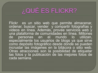 Flickr es un sitio web que permite almacenar,
ordenar, buscar, vender y compartir fotografías y
videos en línea. Además, provee servicios web y
una plataforma de comunidades en línea. Millones
de personas en el mundo lo utilizan,
especialmente los usuarios de blogs ya que sirve
como depósito fotográfico desde donde se pueden
incrustar las imágenes en la bitácora o sitio web.
Otras atracciones son la posibilidad de etiquetar
las fotos y la publicación de las mejores fotos de
cada semana.
 