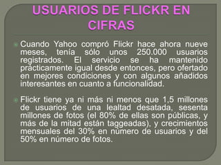    Cuando Yahoo compró Flickr hace ahora nueve
    meses, tenía sólo unos 250.000 usuarios
    registrados. El servicio se ha mantenido
    prácticamente igual desde entonces, pero ofertado
    en mejores condiciones y con algunos añadidos
    interesantes en cuanto a funcionalidad.
   Flickr tiene ya ni más ni menos que 1,5 millones
    de usuarios de una lealtad desatada, sesenta
    millones de fotos (el 80% de ellas son públicas, y
    más de la mitad están taggeadas), y crecimientos
    mensuales del 30% en número de usuarios y del
    50% en número de fotos.
 