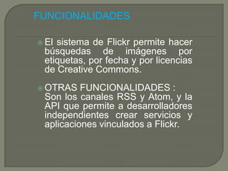 FUNCIONALIDADES

 Elsistema de Flickr permite hacer
 búsquedas de imágenes por
 etiquetas, por fecha y por licencias
 de Creative Commons.
 OTRAS   FUNCIONALIDADES :
 Son los canales RSS y Atom, y la
 API que permite a desarrolladores
 independientes crear servicios y
 aplicaciones vinculados a Flickr.
 