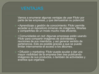VENTAJAS
    Vamos a enumerar algunas ventajas de usar Flickr por
    parte de las empresas, y que demuestran su potencial:
   • Aprendizaje y gestión de conocimiento: Flickr permite
    acceder a un repositorio inmenso de imágenes, filtrarlas
    y compartirlas de un modo mucho más eficiente.
   • Comunidades en red: Algunas empresas están usando
    Flickr para compartir imágenes de actividades o
    reuniones de sus miembros, y así generar sentido de
    pertenencia. Esto es posible gracias a que se puede
    limitar internamente el acceso a los álbumes.
   • Difusión y marketing: Flickr puede ayudar a dar una
    mayor visibilidad de la empresa bien sea publicando
    imágenes de sus productos, o también de actividades y
    eventos que organiza.
 
