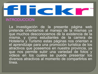 INTRODUCCION
 La investigación de la presente página web
 pretende orientarnos al manejo de la mismas ya
 que muchos desconocemos de la existencia de la
 misma, y como estudiantes de la carrera de
 Hotelería y Turismo estas páginas nos orientan a
 el aprendizaje para una promoción turística de los
 atractivos que poseemos en nuestra provincia, ya
 que nos permite subir una variedad de fotos y
 videos en los cuales se puede presentar los
 diversos atractivos al momento de compartirlos en
 línea.
 