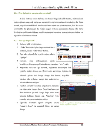 Irudiak konpartitzeko aplikazioak: Flickr

4.2.- Zein da funtzio nagusia, edo nagusiak?

       Bi dira zerbitzu honen helburu edo funtzio nagusiak: alde batetik, erabiltzaileak
igotzen dituen argazkiak maite edo garrantzizko pertsonen disposiziora jartzea da. Beste
aldetik, argazkien eta bideoak antolatzeko beste modu bat planteatzen du, hau da, modu
kooperatibo bat planteatzen du. Aipatu dugun pertsona esanguratsu hauek esku hartu
dezakete argazkien eta bideoen antolakuntzan guztien artean lana erraztuz eta bideon eta
argazkien koherentzia bilatuz.

4.3.- Nola igo argazkiak?
   1. Sartu orrialde printzipalean.
   2. “flickr” izenaren azpian dagoen tresna barra
       horretan, sakatu “subir fotos” botoia.
   3. Agertuko zaigun leiho berri horretan, sakatu
       “agregar”.
                                                                    1. irudia Argazkiak igo
   4. Jarraian,     zure    ordenagailuan       edota
       pendrivean dituzun argazkiak aukeratu eta sakatu “ireki” tekla.
   5. Argazkiak flickr-era igo aurretik, argazkiari deskribapen bat
       emateko aukera izango du. Honez gain, pertsonak, taldeak eta

       albumak gehitu ahal izango ditugu. Era berean, argazkia                    Irudia 8 Gehitu argazkiak

       publiko edo pribatua izango den aukeratzeko
       aukera eskaintzen digute.
   6. Halaber, orrialde honetan, argazkiaren tamaina
       ere aldatu ahal izango dugu. Argazkiak berezkoa
       duen tamainan igo ahal izango dugu, baina baita
       tamaina txikiago batean ere. Argazkiari bira
       emateko aukera ere eskaintzen digu.
   7. Egindako aldaketak eginak ditugula, sakatu           Irudia 9 Argazkiaren deskribapena, tamaina, argazkia
                                                           biratu, argazkiak kargatu
       “cargar x fotos” eta argazkiak flicke- en izango
       ditugu.




       Simon Setien, Maitane Torres, Enara Yarza eta Aloña Zarketa                       11
 