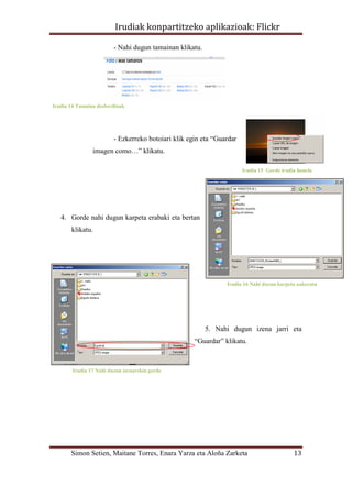 Irudiak konpartitzeko aplikazioak: Flickr

                         - Nahi dugun tamainan klikatu.




Irudia 14 Tamaina desberdinak




                         - Ezkerreko botoiari klik egin eta “Guardar
                imagen como…” klikatu.

                                                                       Irudia 15 Gorde irudia honela




   4. Gorde nahi dugun karpeta erabaki eta bertan
       klikatu.




                                                                Irudia 16 Nahi duzun karpeta aukeratu




                                                          5. Nahi dugun izena jarri eta
                                                     “Guardar” klikatu.



        Irudia 17 Nahi duzun izenarekin gorde




       Simon Setien, Maitane Torres, Enara Yarza eta Aloña Zarketa                          13
 