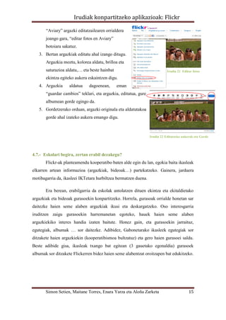 Irudiak konpartitzeko aplikazioak: Flickr

       “Aviary” argazki editatzailearen orrialdera
       joango gara, “editar fotos en Aviary”
       botoiara sakatuz.
   3. Bertan argazkiak editatu ahal izango ditugu.
       Argazkia moztu, kolorea aldatu, brilloa eta
       saturazioa aldatu,… eta beste hainbat                                Irudia 21 Editar fotos

       ekintza egiteko aukera eskaintzen digu.
   4. Argazkia      aldatua   dagoenean,       eman
       “guardar cambios” teklari, eta argazkia, editatua, gure
       albumean gorde egingo da.
   5. Gordetzerako orduan, argazki originala eta aldatutakoa
       gorde ahal izateko aukera emango digu.



                                                                 Irudia 22 Editatzeko aukerak eta Gorde




4.7.- Eskolari begira, zertan erabil dezakegu?
       Flickr-ak planteamendu kooperatibo baten alde egin du lan, egokia baita ikasleak
elkarren artean informazioa (argazkiak, bideoak…) partekatzeko. Gainera, jarduera
motibagarria da, ikasleei IKTetara hurbiltzea bermatzen duena.

       Era berean, erabilgarria da eskolak antolatzen dituen ekintza eta ekitaldietako
argazkiak eta bideoak gurasoekin konpartitzeko. Horrela, gurasoak orrialde honetan sar
daitezke haien seme alaben argazkiak ikusi eta deskargatzeko. Oso interesgarria
iruditzen zaigu gurasoekin harremanetan egoteko, hauek haien seme alaben
argazkiekiko interes handia izaten baitute. Honez gain, eta gurasoekin jarraituz,
egutegiak, albumak … sor daitezke. Adibidez, Gabonetarako ikasleek egutegiak sor
ditzakete haien argazkiekin (kooperatibismoa bultzatuz) eta gero haien gurasoei saldu.
Beste adibide gisa, ikasleak txango bat egitean (3 gauetako egonaldia) gurasoek
albumak sor ditzakete Flickerren bidez haien seme alabentzat oroitzapen bat edukitzeko.




       Simon Setien, Maitane Torres, Enara Yarza eta Aloña Zarketa                        15
 