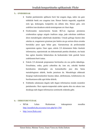 Irudiak konpartitzeko aplikazioak: Flickr

5.- ONDORIOAK
           Irudiak partekatzeko aplikazio berri bat ezagutu dugu, nahiz eta gure
            taldekide batek oso ezagutua izan. Honen funtzio nagusiak; argazkiak
            nola igo, deskargatu, konpartitu eta editatu dira. Honez gain, zein
            erabilera izan dezakeen eskola testuinguruan ere ikusi dugu.
           Etorkizuneko     maisu/maistra      bezala    IKT-en     inguruan     prestatzea
            ezinbestekoa egingo zaigula iruditzen zaigu, jada eskoletan erabiltzen
            diren metodologiak zaharkituak daudelako. Umeek gehiago ikasten dute
            eskolaz at, ezagutzaren gizartean jaio baitira eta gu sortzen diren erronka
            berriekiko prest egon behar gara. Garrantzitsua da profesionalak
            eguneratuta egotea. Gaur egun, eskola 2.0 ekimenaren bidez ikasleek
            informazioa, esperientziak eta dokumentuak parteka ditzakete, eta haiek
            hau egiten ikasteko beharrezkoa da hezkuntzako kide guztiek beren
            erabileraren berri izatea.
           Eskola 2.0 ekimenak proposamen berritzailea eta oso polita dakarkigu.
            Errealitatea, ordea, guztiz ezberdina da; izan ere, eskolak hainbat
            hornikuntza     teknologiko       eta     komunikatibo    jaso      ditu     baina
            metodologiaren aldetik, berdin jarraitzen du. Metodologia aldatzeak
            ikuspegi tradizionalarekin haustea dakar, aktibotasuna, kolaborazioa eta
            berrikuntzaren alde egin behar delarik.
           Erabateko askatasuna dugula nahi dugun informazioa mundu osoarekin
            partekatzeko. Hesi espazio-tenporalak erabat apurtu dira eta eskura izan
            dezakegu nahi dugun informazioa xentimorik ordaindu gabe.




6.- ERREFERENTZIAK
    -   IKTak          Lehen             Hezkuntzan         irakasgaiaren              moodlea
        http://moodle4.ehu.es/course/view.php?id=1764
    -   http://www.flickr.com/




    Simon Setien, Maitane Torres, Enara Yarza eta Aloña Zarketa                            16
 