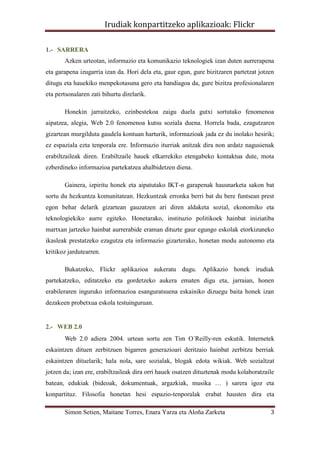 Irudiak konpartitzeko aplikazioak: Flickr

1.- SARRERA
       Azken urteotan, informazio eta komunikazio teknologiek izan duten aurrerapena
eta garapena izugarria izan da. Hori dela eta, gaur egun, gure bizitzaren partetzat jotzen
ditugu eta hauekiko menpekotasuna gero eta handiagoa da, gure bizitza profesionalaren
eta pertsonalaren zati bihurtu direlarik.

       Honekin jarraitzeko, ezinbestekoa zaigu duela gutxi sortutako fenomenoa
aipatzea, alegia, Web 2.0 fenomenoa kutsu soziala duena. Horrela bada, ezagutzaren
gizartean murgilduta gaudela kontuan harturik, informazioak jada ez du inolako hesirik;
ez espaziala ezta tenporala ere. Informazio iturriak anitzak dira non ardatz nagusienak
erabiltzaileak diren. Erabiltzaile hauek elkarrekiko etengabeko kontaktua dute, mota
ezberdineko informazioa partekatzea ahalbidetzen diena.

       Gainera, izpiritu honek eta aipatutako IKT-n garapenak hausnarketa sakon bat
sortu du hezkuntza komunitatean. Hezkuntzak erronka berri bat du bere funtsean prest
egon behar delarik gizartean gauzatzen ari diren aldaketa sozial, ekonomiko eta
teknologiekiko aurre egiteko. Honetarako, instituzio politikoek hainbat iniziatiba
martxan jartzeko hainbat aurrerabide eraman dituzte gaur egungo eskolak etorkizuneko
ikasleak prestatzeko ezagutza eta informazio gizarterako, honetan modu autonomo eta
kritikoz jardutearren.

       Bukatzeko, Flickr aplikazioa aukeratu dugu. Aplikazio honek irudiak
partekatzeko, editatzeko eta gordetzeko aukera ematen digu eta, jarraian, honen
erabileraren inguruko informazioa esanguratsuena eskainiko dizuegu baita honek izan
dezakeen probetxua eskola testuinguruan.


2.- WEB 2.0
       Web 2.0 adiera 2004. urtean sortu zen Tim O´Reilly-ren eskutik. Internetek
eskaintzen dituen zerbitzuen bigarren generazioari deritzaio hainbat zerbitzu berriak
eskaintzen dituelarik; hala nola, sare sozialak, blogak edota wikiak. Web sozialtzat
jotzen da; izan ere, erabiltzaileak dira orri hauek osatzen dituztenak modu kolaboratzaile
batean, edukiak (bideoak, dokumentuak, argazkiak, musika … ) sarera igoz eta
konpartituz. Filosofia honetan hesi espazio-tenporalak erabat hausten dira eta

       Simon Setien, Maitane Torres, Enara Yarza eta Aloña Zarketa                      3
 