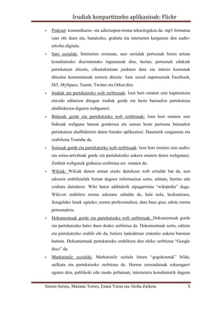 Irudiak konpartitzeko aplikazioak: Flickr

-   Podcast: komunikazio- eta adierazpen-tresna teknologikoa da. mp3 formatua
    izan ohi duen eta, banatzeko, grabatu eta interneten kargatzen den audio-
    artxibo digitala.
-   Sare sozialak: Interneten eremuan, sare sozialak pertsonak beren artean
    konektatzeko diseinatutako inguruneak dira; bertan, pertsonek edukiak
    partekatzen dituzte, elkarrekintzan jarduten dute eta interes komunak
    dituzten komunitateak sortzen dituzte. Sare sozial ospetsuenak Facebook,
    Hi5, MySpace, Tuenti, Twitter eta Orkut dira.
-   Irudiak eta partekatzeko web zerbitzuak: Izen hori ematen zaie kapturatzen
    eta/edo editatzen ditugun irudiak gorde eta beste batzuekin partekatzea
    ahalbidetzen diguten webguneei.
-   Bideoak gorde eta partekatzeko web zerbitzuak: Izen hori ematen zaie
    bideoak webgune batean gordetzea eta sarean beste pertsona batzuekin
    partekatzea ahalbidetzen duten lineako aplikazioei. Hauetatik ezagunena eta
    erabiliena Youtube da.
-   Soinuak gorde eta partekatzeko web zerbitzuak: Izen hori ematen zaie audio-
    eta soinu-artxiboak gorde eta partekatzeko aukera ematen duten webguneei.
    Zenbait webgunek grabazio-zerbitzua ere ematen du.
-   Wikiak: Wikiak denon artean eraiki daitekeen web orrialde bat da, non
    edozein erabiltzailek bertan dagoen informazioa sortu, editatu, berritu edo
    ezabatu daitekeen. Wiki baten adibiderik aipagarriena “wikipedia” dugu.
    Wiki-en erabilera eremu askotara zabaldu da, hala nola, hezkuntzara,
    ikasgelako lanak egiteko; eremu profesionalera, datu base gisa; edota eremu
    pertsonalera.
-   Dokumentuak gorde eta partekatzeko web zerbitzuak: Dokumentuak gorde
    eta partekatzeko balio duen doako zerbitzua da. Dokumentuak sortu, editatu
    eta partekatzeko erabili ohi da, betiere lankidetzaz eratzeko aukera barnean
    hartuta. Dokumentuak partekatzeko erabiltzen den ohiko zerbitzua “Google
    docs” da.
-   Markatzaile sozialak: Markatzaile soziala lotura “gogokoenak” bildu,
    sailkatu eta partekatzeko zerbitzua da. Horren zerrendatuak eskuragarri
    egoten dira, publikoki edo modu pribatuan, internetera konektaturik dagoen


Simon Setien, Maitane Torres, Enara Yarza eta Aloña Zarketa                   5
 
