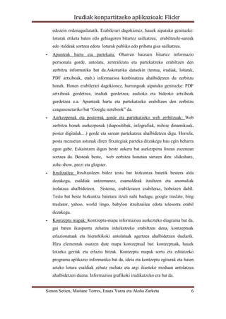 Irudiak konpartitzeko aplikazioak: Flickr

    edozein ordenagailutatik. Erabilerari dagokionez, hauek aipatuko genituzke:
    loturak etiketa baten edo gehiagoren bitartez sailkatzea, erabiltzaile-sareak
    edo -taldeak sortzea edota loturak publiko edo pribatu gisa sailkatzea.
-   Apunteak hartu eta partekatu: Oharren batzuen bitartez informazio
    pertsonala gorde, antolatu, zentralizatu eta partekatzeko erabiltzen den
    zerbitzu informatiko bat da.Askotariko datuekin (testua, irudiak, loturak,
    PDF artxiboak, etab.) informazioa konbinatzea ahalbidetzen du zerbitzu
    honek. Honen erabilerari dagokionez, hurrengoak aipatuko genituzke: PDF
    artxiboak gordetzea, irudiak gordetzea, audioko eta bideoko artxiboak
    gordetzea e.a. Apunteak hartu eta partekatzeko erabiltzen den zerbitzu
    ezagunenetariko bat “Google notebook” da.
-   Aurkezpenak eta posterrak gorde eta partekatzeko web zerbitzuak: Web
    zerbitzu honek aurkezpenak (diapositibak, infografiak, mihise dinamikoak,
    poster digitalak…) gorde eta sarean partekatzea ahalbidetzen digu. Horrela,
    posta mezuetan astunak diren fitxategiak parteka ditzakegu hau egin beharra
    egon gabe. Eskaintzen digun beste aukera bat aurkezpena linean zuzenean
    sortzea da. Besteak beste, web zerbitzu honetan sartzen dira: slideshare,
    zoho show, prezi eta glogster.
-   Itzultzailea: Itzultzaileen bidez testu bat hizkuntza batetik bestera alda
    dezakegu, esaldiak antzemanez, esamoldeak itzultzen eta anomaliak
    isolatzea ahalbidetzen.   Sistema, erabileraren erabileraz, hobetzen dabil.
    Testu bat beste hizkuntza batetara itzuli nahi badugu, google traslate, bing
    traslator, yahoo, world lingo, babylon itzultzailea edota telesorra erabil
    dezakegu.
-   Kontzeptu mapak: Kontzeptu-mapa informazioa aurkezteko diagrama bat da,
    gai baten ikuspuntu zehatza irduikatzeko erabiltzen dena, kontzeptuak
    erlazionatuak eta hierarkikoki antolatuak agertzea ahalbidetzen duelarik.
    Hiru elementuk osatzen dute mapa kontzeptual bat: kontzeptuak, hauek
    lotzeko geziak eta erlazio hitzak. Kontzeptu mapak sortu eta editatzeko
    programa aplikazio informatiko bat da, ideia eta kontzeptu egiturak eta haien
    arteko lotura esaldiak zehatz mehatz eta argi ikusteko moduan antolatzea
    ahalbidetzen duena. Informazioa grafikoki irudikatzeko era bat da.


Simon Setien, Maitane Torres, Enara Yarza eta Aloña Zarketa                    6
 