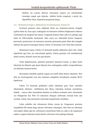 Irudiak konpartitzeko aplikazioak: Flickr

           Helburu eta osatzen dituzten elementuen arapera era ezberdinetako
           kontzeptu mapak egin daitezke. Adibide bezala cmaptools, x-mind, dia,
           OpenOffice Draw, Inspiration programak ditugu.

2.3.- Hezkuntzari begira: aldakuntzak eta hobekuntzak. Eskola 2.0
       Gizartean gertatzen diren aldaketak direla eta, hezkuntza-sistema etengabe
egokitu behar da. Gaur egun, ordenagailu eta Interneten erabilera hedapenaren ondorioz
ezinbestekoa da ikasgelan hau lantzea. Ezagutzak helarazi baino askoz ere gehiago egin
behar du XXI.mendeko hezkuntzak. Hain zuzen ere, belaunaldi berrien integrazio
pertsonala, gizarteratzea eta laneratzea errazteko gaitasunak garatu behar ditu etengabe
aldatzen den gizarte-testuinguru batean. Eskola 2.0 ekimenak web 2.0ean ditu oinarriak.

       Hezkuntzari begira, Eskola 2.0 ekimenak hainbat aldakuntza ekarri ditu. Gelak
digitalizatu egin dira, eta curriculumak egokitu. Eskola guztietan wifi instalakuntzak
daude ezarrita, ikasleek sarean lan egin dezaten.

       Gelen digitalizazioak, gehienek pentsatzen dutenaren kontra, ez dakar ikasle
bakoitzak lan bakarrik egin dezan bakoitza bere ordenagailua erabiliz, kooperatibismoa
eta elkarlana sustatzen baititu.

       Horretarako baliabide egokiak ezagutu eta erabili behar dituzte irakasleek. Hori
dela eta, berritzeguneak sortu dira irakasleei etengabeko formakuntza emateko IKTei
dagokienez.

       Eskola 2.0 ekimenak gelakideen arteko elkarlanaz gain, beste eskolekin
elkartrukeak, elkarlana... ahalbidetzen ditu. Beraz, irakasleak, ikasleak, zuzendaritza
taldeak… uneoro elkar komunikatu dezakete eta helburu komunak ezarri. Honetarako
oso baliagarriak dira Web 2.0 eskaintzen dizkigun zerbitzuak; besteak beste sare
sozialak, wikiak, ikus-entzunezko materialak konpartitzeko orrialdeak...

       Gelan erabiliko den informazioa biltzea erraztu da. Ezagutzaren gizartean
murgildurik klik batean dugu edozein informazio eskuragarri. Hori dela eta irakasleak
zuen papera aldatu egin da, informazioa transmititzen badu ere, jada ez da ezagutzaren
ardatza, ezagutza bideratzen duena baizik, informazio iturri gehiago baitaude.



       Simon Setien, Maitane Torres, Enara Yarza eta Aloña Zarketa                    7
 