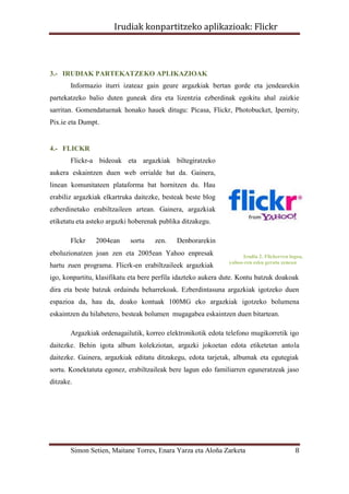 Irudiak konpartitzeko aplikazioak: Flickr



3.- IRUDIAK PARTEKATZEKO APLIKAZIOAK
       Informazio iturri izateaz gain geure argazkiak bertan gorde eta jendearekin
partekatzeko balio duten guneak dira eta lizentzia ezberdinak egokitu ahal zaizkie
sarritan. Gomendatuenak honako hauek ditugu: Picasa, Flickr, Photobucket, Ipernity,
Pix.ie eta Dumpt.


4.- FLICKR
       Flickr-a bideoak eta argazkiak biltegiratzeko
aukera eskaintzen duen web orrialde bat da. Gainera,
linean komunitateen plataforma bat hornitzen du. Hau
erabiliz argazkiak elkartruka daitezke, besteak beste blog
ezberdinetako erabiltzaileen artean. Gainera, argazkiak
etiketatu eta asteko argazki hoberenak publika ditzakegu.

       Flckr    2004ean     sortu    zen.    Denborarekin
eboluzionatzen joan zen eta 2005ean Yahoo enpresak                  Irudia 2. Flickerren logoa,
                                                               yahoo-ren esku geratu zenean
hartu zuen programa. Flicrk-en erabiltzaileek argazkiak
igo, konpartitu, klasifikatu eta bere perfila idazteko aukera dute. Kontu batzuk doakoak
dira eta beste batzuk ordaindu beharrekoak. Ezberdintasuna argazkiak igotzeko duen
espazioa da, hau da, doako kontuak 100MG eko argazkiak igotzeko bolumena
eskaintzen du hilabetero, besteak bolumen mugagabea eskaintzen duen bitartean.

       Argazkiak ordenagailutik, korreo elektronikotik edota telefono mugikorretik igo
daitezke. Behin igota album kolekziotan, argazki jokoetan edota etiketetan antola
daitezke. Gainera, argazkiak editatu ditzakegu, edota tarjetak, albumak eta egutegiak
sortu. Konektatuta egonez, erabiltzaileak bere lagun edo familiarren eguneratzeak jaso
ditzake.




       Simon Setien, Maitane Torres, Enara Yarza eta Aloña Zarketa                         8
 