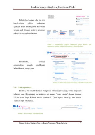 Irudiak konpartitzeko aplikazioak: Flickr



       Bukatzeko, badago leku bat non
erabiltzaileen      galdera        ohikoenak
agertzen diren. Interesgarria da bertara
sartzea, guk ditugun galderen erantzun
askorekin topo egingo baitugu.




                                                 Irudia 3. erabiltzaileen galdera ohikoenen gunea. Bertan, guk
                                                 dugunaren gainean klikatuz informazioa eskuratuko dugu




       Honetarako,                    orrialde
printzipalean      gaudela       orrialdearen
behealderaino joango gara.




                                                        Irudia 4 Galdera ohikoenetara sartzeko sakatu beharreko lekua


4.1.- Nola registratu?
       Hasteko, eta orrialde honetan murgiltzea interesatzen bazaigu, bertan registratu
beharko gara. Horretarako, orrialdearen goi aldean “crear cuenta” dagoen ikonoan
klikatu behar dugu. Kontua sortzea doakoa da. Gero argazki asko igo nahi ezkero
ordaindu egin beharko da.




      Irudia 5 “Crear cuenta” botoian klikatu




       Simon Setien, Maitane Torres, Enara Yarza eta Aloña Zarketa                                9
 