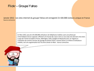 Flickr – Groupe Yahoo


Janvier 2012 : Les sites internet du groupe Yahoo ont enregistré 21 426 000 visiteurs unique en France
Source comscores




                   En Mars 2012, plus de 143.200.000 utilisateurs de téléphones mobiles a pris une photo par
                   l'intermédiaire de leur appareil, affichant une hausse de 2 pour cent au cours des trois derniers mois dans
                   5 pays de l’Union Européen (France, Allemagne, Italie, Espagne et Royaume-Uni). Un regard sur
                   l'utilisation de certains services de partage de photos Flickr a montré attiré 2,3 millions d'utilisateurs
                   mobiles, soit une augmentation de 7% entre Janvier et Mars. Source comscores
 